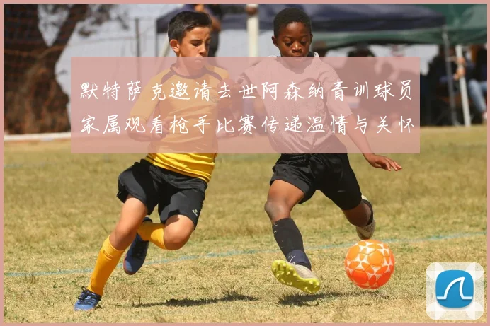 默特萨克邀请去世阿森纳青训球员家属观看枪手比赛传递温情与关怀