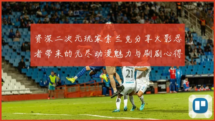 资深二次元玩家索兰克分享火影忍者带来的无尽动漫魅力与刷剧心得