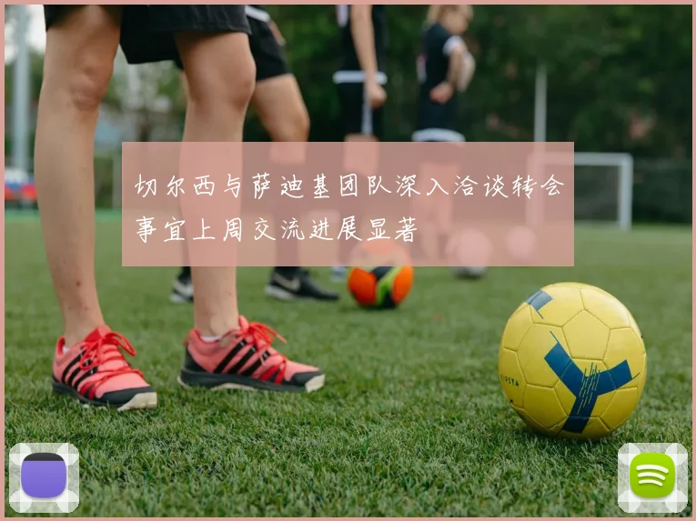 切尔西与萨迪基团队深入洽谈转会事宜上周交流进展显著