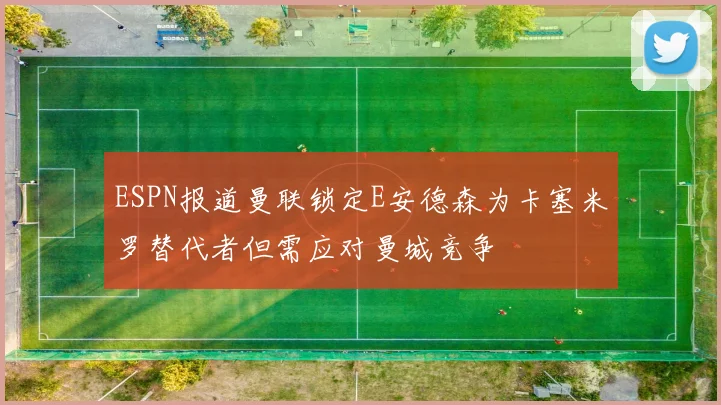 ESPN报道曼联锁定E安德森为卡塞米罗替代者但需应对曼城竞争