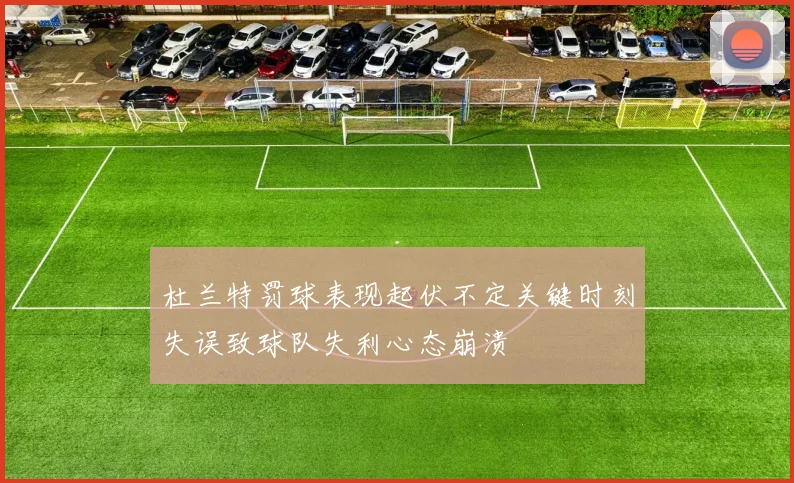 杜兰特罚球表现起伏不定关键时刻失误致球队失利心态崩溃