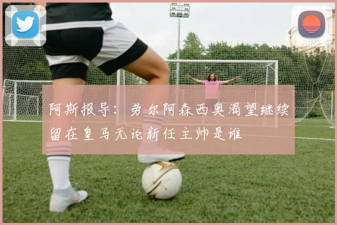 阿斯报导：劳尔阿森西奥渴望继续留在皇马无论新任主帅是谁