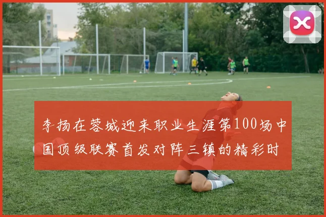 李扬在蓉城迎来职业生涯第100场中国顶级联赛首发对阵三镇的精彩时刻