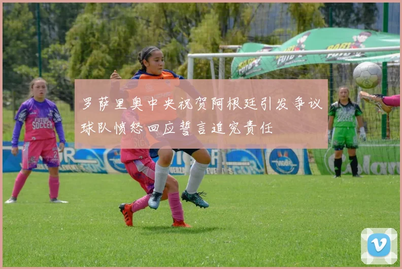 罗萨里奥中央祝贺阿根廷引发争议球队愤怒回应誓言追究责任