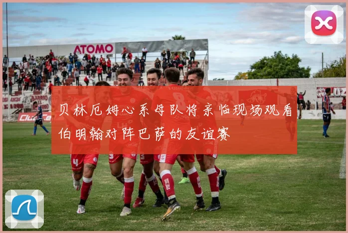 贝林厄姆心系母队将亲临现场观看伯明翰对阵巴萨的友谊赛