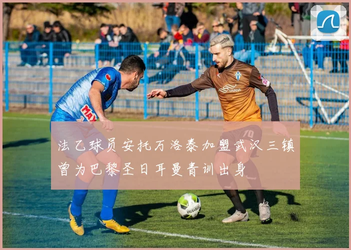 法乙球员安托万洛泰加盟武汉三镇曾为巴黎圣日耳曼青训出身