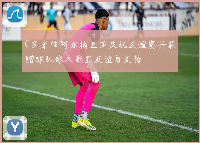 C罗亲临阿尔梅里亚庆祝友谊赛并获赠球队球衣彰显友谊与支持