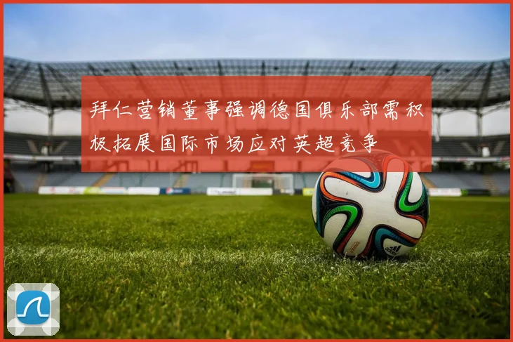 拜仁营销董事强调德国俱乐部需积极拓展国际市场应对英超竞争