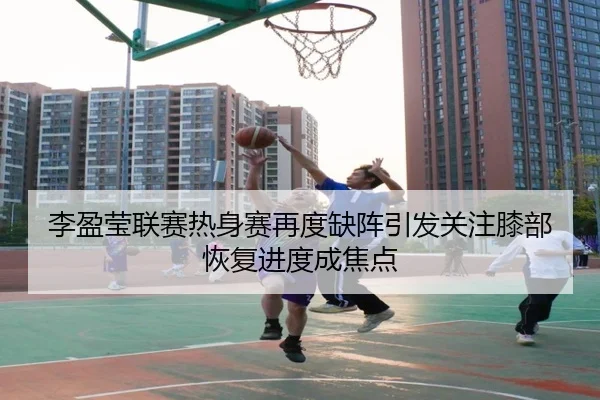 李盈莹联赛热身赛再度缺阵引发关注膝部恢复进度成焦点